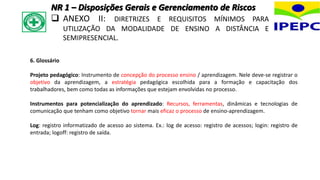 6. Glossário
Projeto pedagógico: Instrumento de concepção do processo ensino / aprendizagem. Nele deve-se registrar o
objetivo da aprendizagem, a estratégia pedagógica escolhida para a formação e capacitação dos
trabalhadores, bem como todas as informações que estejam envolvidas no processo.
Instrumentos para potencialização do aprendizado: Recursos, ferramentas, dinâmicas e tecnologias de
comunicação que tenham como objetivo tornar mais eficaz o processo de ensino-aprendizagem.
Log: registro informatizado de acesso ao sistema. Ex.: log de acesso: registro de acessos; login: registro de
entrada; logoff: registro de saída.
NR 1 – Disposições Gerais e Gerenciamento de Riscos
 ANEXO II: DIRETRIZES E REQUISITOS MÍNIMOS PARA
UTILIZAÇÃO DA MODALIDADE DE ENSINO A DISTÂNCIA E
SEMIPRESENCIAL.
 