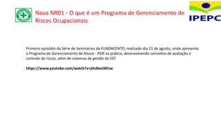 Primeiro episódio da Série de Seminários da FUNDACENTO, realizado dia 21 de agosto, onde apresenta
o Programa de Gerenciamento de Riscos - PGR na prática, desenvolvendo conceitos de avaliação e
controle de riscos, além de sistemas de gestão da SST
https://www.youtube.com/watch?v=jHzNonlXFcw
Nova NR01 - O que é um Programa de Gerenciamento de
Riscos Ocupacionais
 