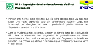 NR 1 – Disposições Gerais e Gerenciamento de Riscos
Ocupacionais
 Por ser uma norma geral, significa que ela será aplicada toda vez que não
existir uma regra específica para um determinado assunto. Logo, são
incontáveis as situações em que o profissional precisa recorrer às
disposições para não cometer erros.
 Com as mudanças mais recentes, também se tornou parte dos objetivos da
NR1 fixar os requisitos dos programas de gerenciamento de riscos
ocupacionais e das medidas de prevenção em Segurança e Saúde no
Trabalho. Na prática, ela define o mínimo que o empregador precisa fazer
nessas áreas.
 