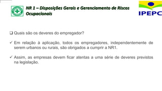 NR 1 – Disposições Gerais e Gerenciamento de Riscos
Ocupacionais
 Quais são os deveres do empregador?
 Em relação à aplicação, todos os empregadores, independentemente de
serem urbanos ou rurais, são obrigados a cumprir a NR1.
 Assim, as empresas devem ficar atentas a uma série de deveres previstos
na legislação.
 