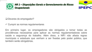 NR 1 – Disposições Gerais e Gerenciamento de Riscos
Ocupacionais
 Deveres do empregador?
 Cumprir as normas regulamentares
Em primeiro lugar, os empregadores são obrigados a tomar todas as
providências necessárias para aplicar as normas regulamentadoras sobre
saúde e segurança do trabalho. Além disso, a NR1 não afasta regras
municipais e estaduais que venham a ser fixadas pelo poder público, que
também serão obrigatórias.
 