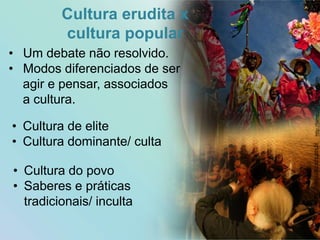 Cultura erudita x
cultura popular
• Cultura de elite
• Cultura dominante/ culta
• Cultura do povo
• Saberes e práticas
tradicionais/ inculta
13
• Um debate não resolvido.
• Modos diferenciados de ser
agir e pensar, associados
a cultura.
http://www.cultura.rs.gov.br
http://tamboursbattants.com
 