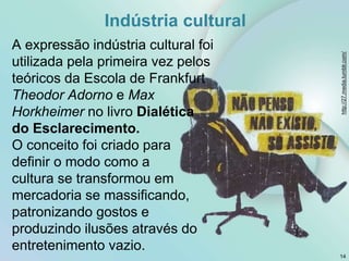 Indústria cultural
A expressão indústria cultural foi
utilizada pela primeira vez pelos
teóricos da Escola de Frankfurt
Theodor Adorno e Max
Horkheimer no livro Dialética
do Esclarecimento.
O conceito foi criado para
definir o modo como a
cultura se transformou em
mercadoria se massificando,
patronizando gostos e
produzindo ilusões através do
entretenimento vazio.
14
http://27.media.tumblr.com/
 
