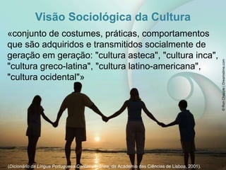 Visão Sociológica da Cultura
«conjunto de costumes, práticas, comportamentos
que são adquiridos e transmitidos socialmente de
geração em geração: "cultura asteca", "cultura inca",
"cultura greco-latina", "cultura latino-americana",
"cultura ocidental"»
(Dicionário da Língua Portuguesa Contemporânea, da Academia das Ciências de Lisboa, 2001).
©
Ron
Chapple
|
Dreamstime.com
7
 
