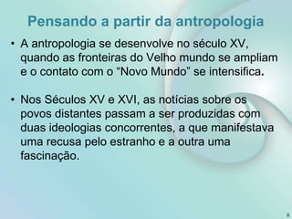 Pensando a partir da antropologia
• A antropologia se desenvolve no século XV,
quando as fronteiras do Velho mundo se ampliam
e o contato com o “Novo Mundo” se intensifica.
• Nos Séculos XV e XVI, as notícias sobre os
povos distantes passam a ser produzidas com
duas ideologias concorrentes, a que manifestava
uma recusa pelo estranho e a outra uma
fascinação.
8
 