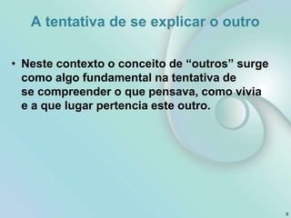 A tentativa de se explicar o outro
• Neste contexto o conceito de “outros” surge
como algo fundamental na tentativa de
se compreender o que pensava, como vivia
e a que lugar pertencia este outro.
9
 