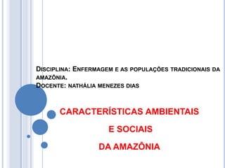 DISCIPLINA: ENFERMAGEM E AS POPULAÇÕES TRADICIONAIS DA
AMAZÔNIA.
DOCENTE: NATHÁLIA MENEZES DIAS
CARACTERÍSTICAS AMBIENTAIS
E SOCIAIS
DA AMAZÔNIA
 