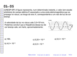 01.05 (UNESP-SP) A figura representa, num determinado instante, o valor (em escala arbitrária) do campo elétrico E associado a uma onda eletromagnética que se propaga no vácuo, ao longo do eixo X, correspondente a um raio de luz de cor laranja.   A velocidade da luz no vácuo vale 3,0×10 8  m/s. Podemos concluir que a freqüência dessa luz de cor laranja vale, em hertz, aproximadamente:   a) 180. b) 4,0 × 10 -15 e) 0,5 × 10 -15 d) 2,0 × 10 -15 c) 0,25 × 10 -15 Clique para ver resolução Clique para ver gabarito Índice Página inicial 20 19 18 17 16 15 14 13 12 11 10 09 08 07 06 05 04 03 02 01 