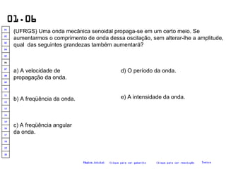 01.06 (UFRGS) Uma onda mecânica senoidal propaga-se em um certo meio. Se aumentarmos o comprimento de onda dessa oscilação, sem alterar-lhe a amplitude, qual  das seguintes grandezas também aumentará?   a) A velocidade de propagação da onda. b) A freqüência da onda. c) A freqüência angular da onda. e) A intensidade da onda. d) O período da onda. Clique para ver resolução Clique para ver gabarito Índice Página inicial 20 19 18 17 16 15 14 13 12 11 10 09 08 07 06 05 04 03 02 01 