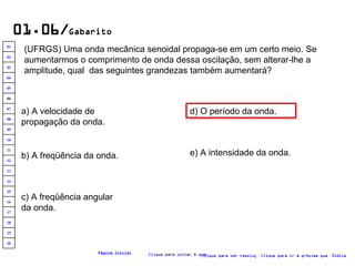 01.06/ Gabarito (UFRGS) Uma onda mecânica senoidal propaga-se em um certo meio. Se aumentarmos o comprimento de onda dessa oscilação, sem alterar-lhe a amplitude, qual  das seguintes grandezas também aumentará?   a) A velocidade de propagação da onda. b) A freqüência da onda. c) A freqüência angular da onda. e) A intensidade da onda. d) O período da onda. Clique para voltar à questão Clique para ir à próxima questão Clique para ver resolução Índice Página inicial 20 19 18 17 16 15 14 13 12 11 10 09 08 07 06 05 04 03 02 01 