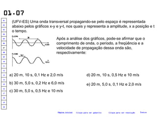01.07 (UFV-ES) Uma onda transversal propagando-se pelo espaço é representada abaixo pelos gráficos x-y e y-t, nos quais y representa a amplitude, x a posição e t o tempo.   Após a análise dos gráficos, pode-se afirmar que o comprimento de onda, o período, a freqüência e a velocidade de propagação dessa onda são, respectivamente:   a) 20 m, 10 s, 0,1 Hz e 2,0 m/s b) 30 m, 5,0 s, 0,2 Hz e 6,0 m/s c) 30 m, 5,0 s, 0,5 Hz e 10 m/s d) 20 m, 10 s, 0,5 Hz e 10 m/s e) 20 m, 5,0 s, 0,1 Hz e 2,0 m/s Clique para ver resolução Clique para ver gabarito Índice Página inicial 20 19 18 17 16 15 14 13 12 11 10 09 08 07 06 05 04 03 02 01 