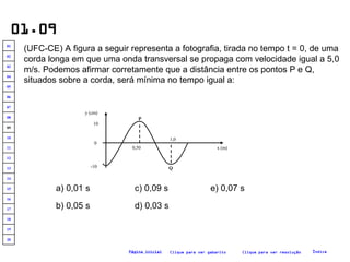 01.09 (UFC-CE) A figura a seguir representa a fotografia, tirada no tempo t = 0, de uma corda longa em que uma onda transversal se propaga com velocidade igual a 5,0 m/s. Podemos afirmar corretamente que a distância entre os pontos P e Q, situados sobre a corda, será mínima no tempo igual a:   a) 0,01 s b) 0,05 s c) 0,09 s d) 0,03 s e) 0,07 s Clique para ver resolução Clique para ver gabarito Índice Página inicial -10 10 0 P x (m) Q 0,50 1,0 y (cm) 20 19 18 17 16 15 14 13 12 11 10 09 08 07 06 05 04 03 02 01 