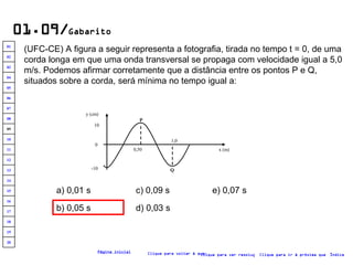 01.09/ Gabarito (UFC-CE) A figura a seguir representa a fotografia, tirada no tempo t = 0, de uma corda longa em que uma onda transversal se propaga com velocidade igual a 5,0 m/s. Podemos afirmar corretamente que a distância entre os pontos P e Q, situados sobre a corda, será mínima no tempo igual a:   a) 0,01 s b) 0,05 s c) 0,09 s d) 0,03 s e) 0,07 s Clique para voltar à questão Clique para ir à próxima questão Clique para ver resolução Índice Página inicial -10 10 0 P x (m) Q 0,50 1,0 y (cm) 20 19 18 17 16 15 14 13 12 11 10 09 08 07 06 05 04 03 02 01 