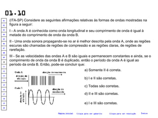 01.10 (ITA-SP) Considere as seguintes afirmações relativas às formas de ondas mostradas na figura a seguir: I - A onda A é conhecida como onda longitudinal e seu comprimento de onda é igual à metade do comprimento de onda da onda B. II - Uma onda sonora propagando-se no ar é melhor descrita pela onda A, onde as regiões escuras são chamadas de regiões de compressão e as regiões claras, de regiões de rarefação. III - Se as velocidades das ondas A e B são iguais e permanecem constantes e ainda, se o comprimento de onda da onda B é duplicado, então o período da onda A é igual ao período da onda B. Então, pode-se concluir que:   a) Somente II é correta. b) I e II são corretas. c) Todas são corretas. d) II e III são corretas. e) I e III são corretas. Clique para ver resolução Clique para ver gabarito Índice Página inicial 20 19 18 17 16 15 14 13 12 11 10 09 08 07 06 05 04 03 02 01 