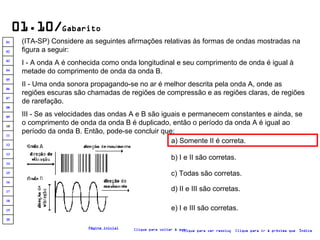 01.10/ Gabarito (ITA-SP) Considere as seguintes afirmações relativas às formas de ondas mostradas na figura a seguir: I - A onda A é conhecida como onda longitudinal e seu comprimento de onda é igual à metade do comprimento de onda da onda B. II - Uma onda sonora propagando-se no ar é melhor descrita pela onda A, onde as regiões escuras são chamadas de regiões de compressão e as regiões claras, de regiões de rarefação. III - Se as velocidades das ondas A e B são iguais e permanecem constantes e ainda, se o comprimento de onda da onda B é duplicado, então o período da onda A é igual ao período da onda B. Então, pode-se concluir que:   a) Somente II é correta. b) I e II são corretas. c) Todas são corretas. d) II e III são corretas. e) I e III são corretas. Clique para voltar à questão Clique para ir à próxima questão Clique para ver resolução Índice Página inicial 20 19 18 17 16 15 14 13 12 11 10 09 08 07 06 05 04 03 02 01 
