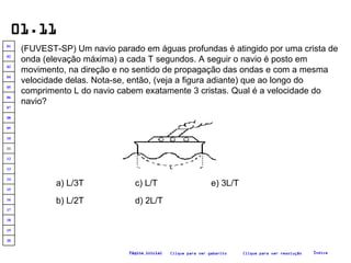 01.11 (FUVEST-SP) Um navio parado em águas profundas é atingido por uma crista de onda (elevação máxima) a cada T segundos. A seguir o navio é posto em movimento, na direção e no sentido de propagação das ondas e com a mesma velocidade delas. Nota-se, então, (veja a figura adiante) que ao longo do comprimento L do navio cabem exatamente 3 cristas. Qual é a velocidade do navio?  a) L/3T b) L/2T c) L/T d) 2L/T e) 3L/T Clique para ver resolução Clique para ver gabarito Índice Página inicial 20 19 18 17 16 15 14 13 12 11 10 09 08 07 06 05 04 03 02 01 