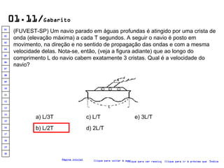 01.11/ Gabarito (FUVEST-SP) Um navio parado em águas profundas é atingido por uma crista de onda (elevação máxima) a cada T segundos. A seguir o navio é posto em movimento, na direção e no sentido de propagação das ondas e com a mesma velocidade delas. Nota-se, então, (veja a figura adiante) que ao longo do comprimento L do navio cabem exatamente 3 cristas. Qual é a velocidade do navio?  a) L/3T b) L/2T c) L/T d) 2L/T e) 3L/T Clique para voltar à questão Clique para ir à próxima questão Clique para ver resolução Índice Página inicial 20 19 18 17 16 15 14 13 12 11 10 09 08 07 06 05 04 03 02 01 