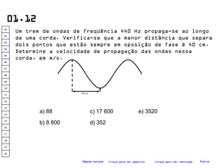 01.12 Um trem de ondas de freqüência 440 Hz propaga-se ao longo de uma corda. Verifica-se que a menor distância que separa dois pontos que estão sempre em oposição de fase é 40 cm. Determine a velocidade de propagação das ondas nessa corda, em m/s.   a) 88 b) 8 800 c) 17 600 d) 352 e) 3520 Clique para ver resolução Clique para ver gabarito Índice Página inicial 40 cm 20 19 18 17 16 15 14 13 12 11 10 09 08 07 06 05 04 03 02 01 