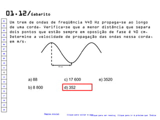 01.12/ Gabarito Um trem de ondas de freqüência 440 Hz propaga-se ao longo de uma corda. Verifica-se que a menor distância que separa dois pontos que estão sempre em oposição de fase é 40 cm. Determine a velocidade de propagação das ondas nessa corda, em m/s.   a) 88 b) 8 800 c) 17 600 d) 352 e) 3520 Clique para voltar à questão Clique para ir à próxima questão Clique para ver resolução Índice Página inicial 40 cm 20 19 18 17 16 15 14 13 12 11 10 09 08 07 06 05 04 03 02 01 