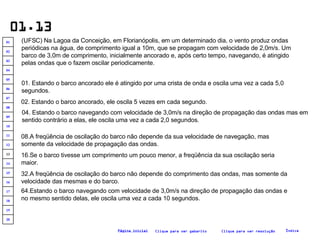 01.13 (UFSC) Na Lagoa da Conceição, em Florianópolis, em um determinado dia, o vento produz ondas periódicas na água, de comprimento igual a 10m, que se propagam com velocidade de 2,0m/s. Um barco de 3,0m de comprimento, inicialmente ancorado e, após certo tempo, navegando, é atingido pelas ondas que o fazem oscilar periodicamente.   01. Estando o barco ancorado ele é atingido por uma crista de onda e oscila uma vez a cada 5,0 segundos.   02. Estando o barco ancorado, ele oscila 5 vezes em cada segundo. 04. Estando o barco navegando com velocidade de 3,0m/s na direção de propagação das ondas mas em sentido contrário a elas, ele oscila uma vez a cada 2,0 segundos. 08.A freqüência de oscilação do barco não depende da sua velocidade de navegação, mas somente da velocidade de propagação das ondas. 16.Se o barco tivesse um comprimento um pouco menor, a freqüência da sua oscilação seria maior.  32.A freqüência de oscilação do barco não depende do comprimento das ondas, mas somente da velocidade das mesmas e do barco. 64.Estando o barco navegando com velocidade de 3,0m/s na direção de propagação das ondas e no mesmo sentido delas, ele oscila uma vez a cada 10 segundos. Clique para ver resolução Clique para ver gabarito Índice Página inicial 20 19 18 17 16 15 14 13 12 11 10 09 08 07 06 05 04 03 02 01 