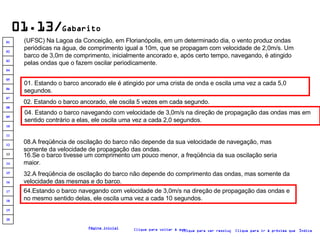 01.13/ Gabarito (UFSC) Na Lagoa da Conceição, em Florianópolis, em um determinado dia, o vento produz ondas periódicas na água, de comprimento igual a 10m, que se propagam com velocidade de 2,0m/s. Um barco de 3,0m de comprimento, inicialmente ancorado e, após certo tempo, navegando, é atingido pelas ondas que o fazem oscilar periodicamente.   01. Estando o barco ancorado ele é atingido por uma crista de onda e oscila uma vez a cada 5,0 segundos.   02. Estando o barco ancorado, ele oscila 5 vezes em cada segundo. 04. Estando o barco navegando com velocidade de 3,0m/s na direção de propagação das ondas mas em sentido contrário a elas, ele oscila uma vez a cada 2,0 segundos. 08.A freqüência de oscilação do barco não depende da sua velocidade de navegação, mas somente da velocidade de propagação das ondas. 16.Se o barco tivesse um comprimento um pouco menor, a freqüência da sua oscilação seria maior.  32.A freqüência de oscilação do barco não depende do comprimento das ondas, mas somente da velocidade das mesmas e do barco. 64.Estando o barco navegando com velocidade de 3,0m/s na direção de propagação das ondas e no mesmo sentido delas, ele oscila uma vez a cada 10 segundos. Clique para voltar à questão Clique para ir à próxima questão Clique para ver resolução Índice Página inicial 20 19 18 17 16 15 14 13 12 11 10 09 08 07 06 05 04 03 02 01 