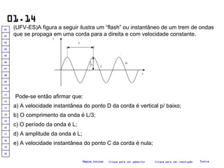 01.14 (UFV-ES)A figura a seguir ilustra um “flash” ou instantâneo de um trem de ondas que se propaga em uma corda para a direita e com velocidade constante. Pode-se então afirmar que: a) A velocidade instantânea do ponto D da corda é vertical p/ baixo; b) O comprimento da onda é L/3; c) O período da onda é L; e) A velocidade instantânea do ponto C da corda é nula; d) A amplitude da onda é L; Clique para ver resolução Clique para ver gabarito Índice Página inicial .A .B .  C .  D y x L L  3 20 19 18 17 16 15 14 13 12 11 10 09 08 07 06 05 04 03 02 01 
