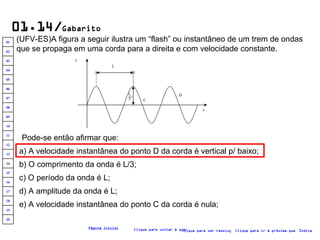 01.14/ Gabarito (UFV-ES)A figura a seguir ilustra um “flash” ou instantâneo de um trem de ondas que se propaga em uma corda para a direita e com velocidade constante. Clique para voltar à questão Clique para ir à próxima questão Clique para ver resolução Índice Página inicial Pode-se então afirmar que: a) A velocidade instantânea do ponto D da corda é vertical p/ baixo; b) O comprimento da onda é L/3; c) O período da onda é L; e) A velocidade instantânea do ponto C da corda é nula; d) A amplitude da onda é L; .A .B .  C .  D y x L L  3 20 19 18 17 16 15 14 13 12 11 10 09 08 07 06 05 04 03 02 01 