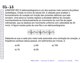 01.15 (UNIFESP-SP) O eletrocardiograma é um dos exames mais comuns da prática cardiológica. Criado no início do século XX, é utilizado para analisar o funcionamento do coração em função das correntes elétricas que nele circulam. Uma pena ou caneta registra a atividade elétrica do coração, movimentando-se transversalmente ao movimento de uma fita de papel milimetrado, que se desloca em movimento uniforme com velocidade de 25 mm/s. A figura mostra parte de uma fita e um eletrocardiograma.  Sabendo-se que a cada pico maior está associada uma contração do coração, a freqüência cardíaca dessa pessoa, em batimentos por minuto, é: a) 60 b) 75 c) 80 d) 95 e) 100 Clique para ver resolução Clique para ver gabarito Índice Página inicial 20 19 18 17 16 15 14 13 12 11 10 09 08 07 06 05 04 03 02 01 