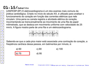 01.15/ Gabarito (UNIFESP-SP) O eletrocardiograma é um dos exames mais comuns da prática cardiológica. Criado no início do século XX, é utilizado para analisar o funcionamento do coração em função das correntes elétricas que nele circulam. Uma pena ou caneta registra a atividade elétrica do coração, movimentando-se transversalmente ao movimento de uma fita de papel milimetrado, que se desloca em movimento uniforme com velocidade de 25 mm/s. A figura mostra parte de uma fita e um eletrocardiograma.  Sabendo-se que a cada pico maior está associada uma contração do coração, a freqüência cardíaca dessa pessoa, em batimentos por minuto, é: a) 60 b) 75 c) 80 d) 95 e) 100 Clique para voltar à questão Clique para ir à próxima questão Clique para ver resolução Índice Página inicial 20 19 18 17 16 15 14 13 12 11 10 09 08 07 06 05 04 03 02 01 