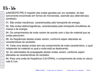 01.16 (UNIOESTE-PR) A respeito das ondas geradas por um oscilador, do tipo comumente encontrado em fornos de microondas, assinale a(s) alternativa(s) correta(s):   01. São ondas mecânicas, caracterizadas pelo transporte de energia. 02. São ondas eletromagnéticas, caracterizadas pelo transporte simultâneo de massa e de energia. 16. Cada uma destas ondas tem seu comprimento de onda característico, o qual independe do material no qual a onda está se deslocando. 04. Os comprimentos de onda variam de acordo com o tipo de material que as ondas percorrem. 32. As velocidades de propagação destas ondas variam, conforme sejam alteradas as características do oscilador. 08. As freqüências destas ondas variam, conforme sejam alteradas as características do oscilador. 64. Para uma onda de freqüência 3,0x10 8 KHz, o comprimento de onda no vácuo vale 0,1cm. Clique para ver resolução Clique para ver gabarito Índice Página inicial 20 19 18 17 16 15 14 13 12 11 10 09 08 07 06 05 04 03 02 01 
