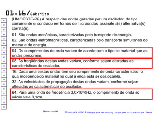 01.16/ Gabarito (UNIOESTE-PR) A respeito das ondas geradas por um oscilador, do tipo comumente encontrado em fornos de microondas, assinale a(s) alternativa(s) correta(s):   01. São ondas mecânicas, caracterizadas pelo transporte de energia. 02. São ondas eletromagnéticas, caracterizadas pelo transporte simultâneo de massa e de energia. 16. Cada uma destas ondas tem seu comprimento de onda característico, o qual independe do material no qual a onda está se deslocando. 04. Os comprimentos de onda variam de acordo com o tipo de material que as ondas percorrem. 32. As velocidades de propagação destas ondas variam, conforme sejam alteradas as características do oscilador. 08. As freqüências destas ondas variam, conforme sejam alteradas as características do oscilador. 64. Para uma onda de freqüência 3,0x10 8 KHz, o comprimento de onda no vácuo vale 0,1cm. Clique para voltar à questão Clique para ir à próxima questão Clique para ver resolução Índice Página inicial 20 19 18 17 16 15 14 13 12 11 10 09 08 07 06 05 04 03 02 01 