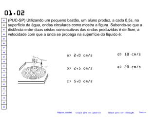 01.02 (PUC-SP) Utilizando um pequeno bastão, um aluno produz, a cada 0,5s, na superfície da água, ondas circulares como mostra a figura. Sabendo-se que a distância entre duas cristas consecutivas das ondas produzidas é de 5cm, a velocidade com que a onda se propaga na superfície do líquido é:   a) 2,0 cm/s b) 2,5 cm/s c) 5,0 cm/s e) 20 cm/s d) 10 cm/s Clique para ver resolução Clique para ver gabarito Índice Página inicial 20 19 18 17 16 15 14 13 12 11 10 09 08 07 06 05 04 03 02 01 