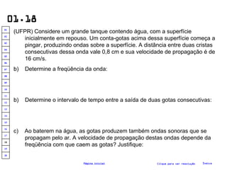 01.18 (UFPR) Considere um grande tanque contendo água, com a superfície inicialmente em repouso. Um conta-gotas acima dessa superfície começa a pingar, produzindo ondas sobre a superfície. A distância entre duas cristas consecutivas dessa onda vale 0,8 cm e sua velocidade de propagação é de 16 cm/s. Determine a freqüência da onda: b)  Determine o intervalo de tempo entre a saída de duas gotas consecutivas: c)  Ao baterem na água, as gotas produzem também ondas sonoras que se propagam pelo ar. A velocidade de propagação destas ondas depende da freqüência com que caem as gotas? Justifique: Clique para ver resolução Índice Página inicial 20 19 18 17 16 15 14 13 12 11 10 09 08 07 06 05 04 03 02 01 