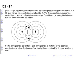 01.19 (FCC-SP) A figura seguinte representa as ondas produzidas por duas fontes F e G, que vibram na superfície de um líquido. X, Y e Z são pontos da superfície deste líquido. As circunferências são cristas. Considere que na região indicada não há amortecimento de ondas: Se f é a freqüência da fonte F, qual a freqüência g da fonte G? E sobre as amplitudes de vibração da água (em módulo) nos pontos X e Y, pode se dizer o quê? Clique para ver resolução Índice Página inicial F Z X G Y 20 19 18 17 16 15 14 13 12 11 10 09 08 07 06 05 04 03 02 01 