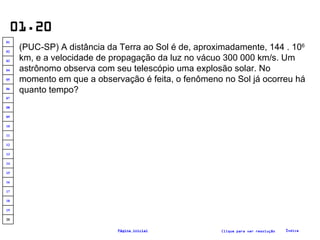 01.20 (PUC-SP) A distância da Terra ao Sol é de, aproximadamente, 144 . 10 6  km, e a velocidade de propagação da luz no vácuo 300 000 km/s. Um astrônomo observa com seu telescópio uma explosão solar. No momento em que a observação é feita, o fenômeno no Sol já ocorreu há quanto tempo? Clique para ver resolução Índice Página inicial 20 19 18 17 16 15 14 13 12 11 10 09 08 07 06 05 04 03 02 01 
