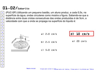 01.02/ Gabarito (PUC-SP) Utilizando um pequeno bastão, um aluno produz, a cada 0,5s, na superfície da água, ondas circulares como mostra a figura. Sabendo-se que a distância entre duas cristas consecutivas das ondas produzidas é de 5cm, a velocidade com que a onda se propaga na superfície do líquido é:   d) 10 cm/s a) 2,0 cm/s b) 2,5 cm/s c) 5,0 cm/s e) 20 cm/s Clique para voltar à questão Clique para ir à próxima questão Clique para ver resolução Índice Página inicial 20 19 18 17 16 15 14 13 12 11 10 09 08 07 06 05 04 03 02 01 