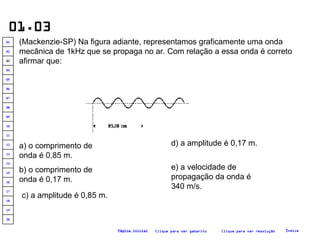 01.03 (Mackenzie-SP) Na figura adiante, representamos graficamente uma onda mecânica de 1kHz que se propaga no ar. Com relação a essa onda é correto afirmar que:   a) o comprimento de onda é 0,85 m. b) o comprimento de onda é 0,17 m. c) a amplitude é 0,85 m. e) a velocidade de propagação da onda é 340 m/s. d) a amplitude é 0,17 m. Clique para ver resolução Clique para ver gabarito Índice Página inicial 20 19 18 17 16 15 14 13 12 11 10 09 08 07 06 05 04 03 02 01 