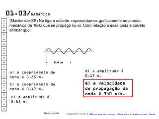 01.03/ Gabarito (Mackenzie-SP) Na figura adiante, representamos graficamente uma onda mecânica de 1kHz que se propaga no ar. Com relação a essa onda é correto afirmar que:   a) o comprimento de onda é 0,85 m. b) o comprimento de onda é 0,17 m. c) a amplitude é 0,85 m. e) a velocidade de propagação da onda é 340 m/s. d) a amplitude é 0,17 m. Clique para voltar à questão Clique para ir à próxima questão Clique para ver resolução Índice Página inicial 20 19 18 17 16 15 14 13 12 11 10 09 08 07 06 05 04 03 02 01 