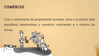 COMÉRCIO
Com o sentimento de propriedade (animais, terra e produtos dela
extraídos), desenvolveu o comércio rudimentar e o sistema de
trocas.
 