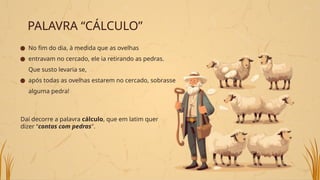 PALAVRA “CÁLCULO”
● No fim do dia, à medida que as ovelhas
● entravam no cercado, ele ia retirando as pedras.
Que susto levaria se,
● após todas as ovelhas estarem no cercado, sobrasse
alguma pedra!
Daí decorre a palavra cálculo, que em latim quer
dizer “contas com pedras".
 