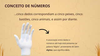 ...cinco dedos correspondiam a cinco peixes, cinco
bastões, cinco animais, e assim por diante.
CONCEITO DE NÚMEROS
A associação entre dedos e
números até hoje está presente na
palavra “dígito", proveniente do latim
digitus, que significa dedo.
 