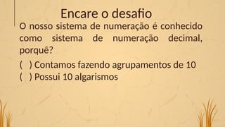 Encare o desafio
O nosso sistema de numeração é conhecido
como sistema de numeração decimal,
porquê?
( ) Contamos fazendo agrupamentos de 10
( ) Possui 10 algarismos
 