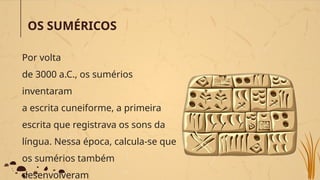 OS SUMÉRICOS
Por volta
de 3000 a.C., os sumérios
inventaram
a escrita cuneiforme, a primeira
escrita que registrava os sons da
língua. Nessa época, calcula-se que
os sumérios também
desenvolveram
 