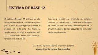 SISTEMA DE BASE 12
O sistema de base 12 utilizava as três
falanges dos dedos e um dos polegares
para auxiliar na contagem (apoiava-se o
polegar em cada uma das falanges,
sendo assim possível a contagem até
12). Combinando esses dois sistemas,
temos outro de base 60.
Essa nova técnica era praticada da seguinte
maneira: na mão direita, contavam-se as falanges
de 12 em 12, armazenando cada contagem de 12
em um dos dedos da mão esquerda até completar
os cinco dedos desta.
Essa é uma hipótese sobre a origem do sistema
sexagesimal da cultura dos sumérios.
 