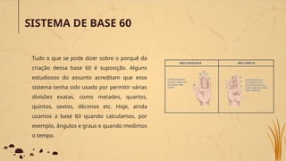 SISTEMA DE BASE 60
Tudo o que se pode dizer sobre o porquê da
criação dessa base 60 é suposição. Alguns
estudiosos do assunto acreditam que esse
sistema tenha sido usado por permitir várias
divisões exatas, como metades, quartos,
quintos, sextos, décimos etc. Hoje, ainda
usamos a base 60 quando calculamos, por
exemplo, ângulos e graus e quando medimos
o tempo.
 