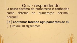 Quiz - respondendo
O nosso sistema de numeração é conhecido
como sistema de numeração decimal,
porquê?
( X ) Contamos fazendo agrupamentos de 10
( ) Possui 10 algarismos
 
