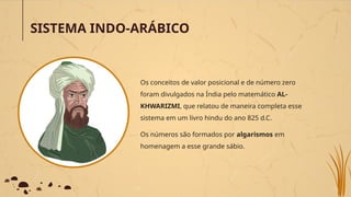 SISTEMA INDO-ARÁBICO
Os conceitos de valor posicional e de número zero
foram divulgados na Índia pelo matemático AL-
KHWARIZMI, que relatou de maneira completa esse
sistema em um livro hindu do ano 825 d.C.
Os números são formados por algarismos em
homenagem a esse grande sábio.
 