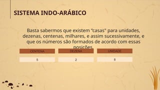 SISTEMA INDO-ARÁBICO
Basta sabermos que existem “casas" para unidades,
dezenas, centenas, milhares, e assim sucessivamente, e
que os números são formados de acordo com essas
posições.
CENTENA
5 2
DEZENA UNIDADE
8
 