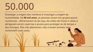 50.000
Investigar a origem dos números é investigar a origem da
humanidade. Há 50 mil anos, as pessoas viviam em grupos pouco
numerosos , alimentavam-se da caça, da coleta de frutos e raízes e
abrigavam-se em cavernas e grutas para proteger-se do tempo e
dos inimigos. Elas não plantavam, não criavam animais nem
construíam suas casas.
 