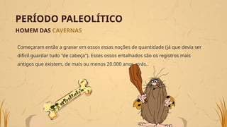 PERÍODO PALEOLÍTICO
HOMEM DAS CAVERNAS
Começaram então a gravar em ossos essas noções de quantidade (já que devia ser
difícil guardar tudo "de cabeça"). Esses ossos entalhados são os registros mais
antigos que existem, de mais ou menos 20.000 anos atrás..
 